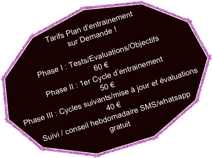 
Tarifs Plan d’entrainement
sur Demande !

Phase I : Tests/Evaluations/Objectifs 
60 €
Phase II : 1er Cycle d’entrainement
50 €
Phase III : Cycles suivants/mise à jour et évaluations
40 €
Suivi / conseil hebdomadaire SMS/whatsapp
gratuit
